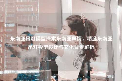 东南亚吊灯模型探索东南亚风情，精选东南亚吊灯模型设计与文化背景解析